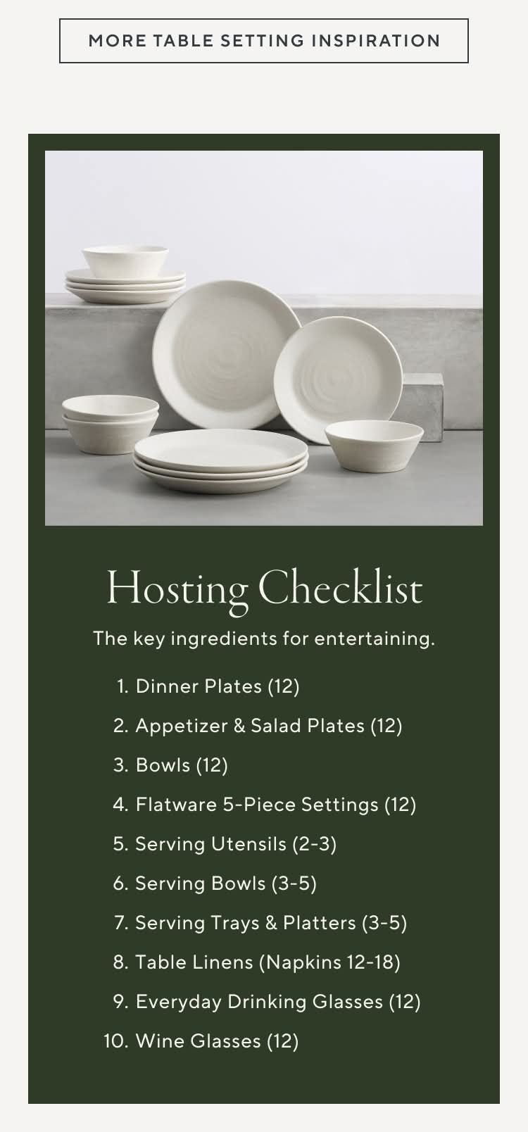 Hosting Checklist. The key ingredients for entertaining. 1. Dinner Plates (12) 2. Appetizer & Salad Plates (12) 3. Bowls (12) 4. Flatware 5-Piece Settings (12) 5. Serving Utensils (2-3) 6. Serving Bowls (3-5) 7. Serving Trays & Platters (3-5) 8. Table Linens (Napkins 12-18) 9. Everyday Drinking Glasses (12) 10. Wine Glasses (12)
